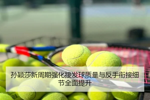 孙颖莎新周期强化接发球质量与反手衔接细节全面提升