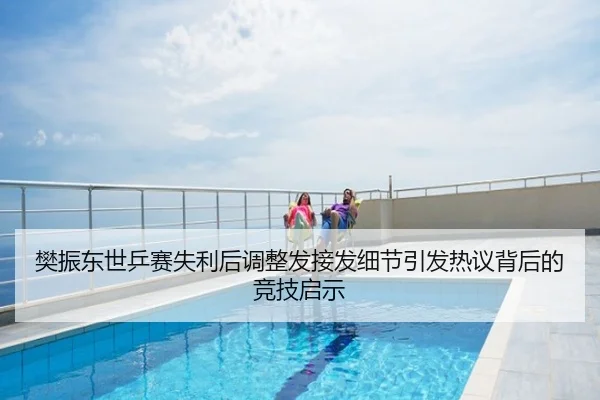 樊振东世乒赛失利后调整发接发细节引发热议背后的竞技启示