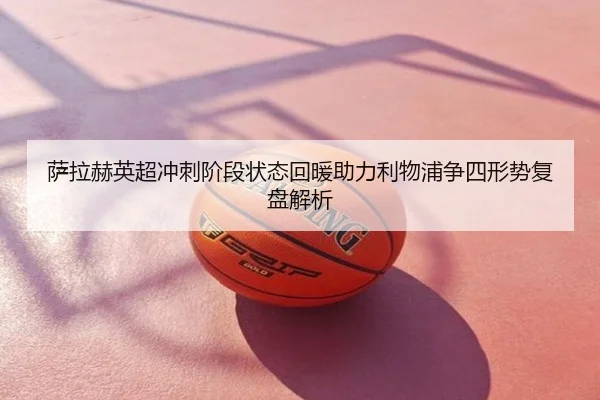 萨拉赫英超冲刺阶段状态回暖助力利物浦争四形势复盘解析